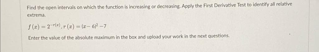 Find the open intervals on which the function is increasing or decreasing. Apply the First Derivative Test to identify all relative
extrema.
f (x) 2-r(),r (x) = (x- 6)2-7
Enter the value of the absolute maximum in the box and upload your work in the next questions.
