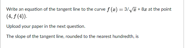 Write an equation of the tangent line to the curve f (x) = 3//a + 8x at the point
(4, f (4).
Upload your paper in the next question.
The slope of the tangent line, rounded to the nearest hundredth, is
