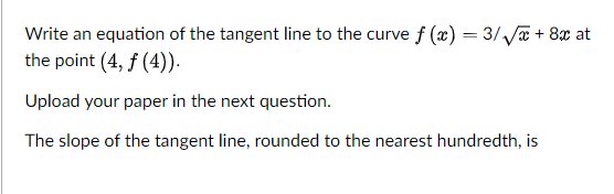 Write an equation of the tangent line to the curve f (x) = 3/ Ja + 8x at
the point (4, f (4)).
Upload your paper in the next question.
The slope of the tangent line, rounded to the nearest hundredth, is
