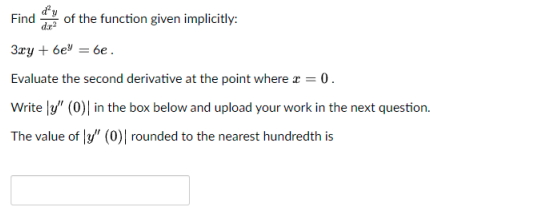 dy
dr
of the function given implicitly:
Find
3ry + 6e" = 6e.
Evaluate the second derivative at the point where r = 0.
Write |y" (0)| in the box below and upload your work in the next question.
The value of |y/" (0)| rounded to the nearest hundredth is
