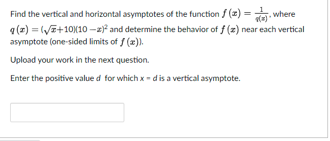 1
Find the vertical and horizontal asymptotes of the function f (x) =
, where
q (x) = (ya+10)(10 – x)² and determine the behavior of f (x) near each vertical
asymptote (one-sided limits of f (x)).
Upload your work in the next question.
Enter the positive value d for which x = d is a vertical asymptote.
