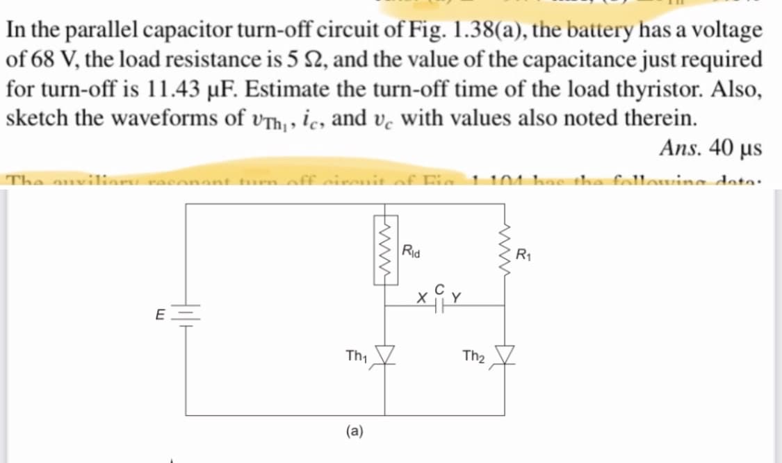 In the parallel capacitor turn-off circuit of Fig. 1.38(a), the battery has a voltage
of 68 V, the load resistance is 5 2, and the value of the capacitance just required
for turn-off is 11.43 µF. Estimate the turn-off time of the load thyristor. Also,
sketch the waveforms of v™h, , ic, and v, with values also noted therein.
Ans. 40 µs
The auvilias
un aff airait of Fia 1 101 has tha follawine dato:
con
Rid
R1
Th1
Th2
(a)
ww
