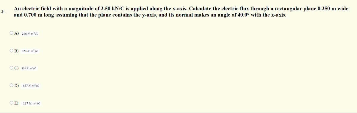 An electric field with a magnitude of 3.50 kN/C is applied along the x-axis. Calculate the electric flux through a rectangular plane 0.350 m wide
and 0.700 m long assuming that the plane contains the y-axis, and its normal makes an angle of 40.0° with the x-axis.
3 -
O A) 256 N.m²/C
B) 324 N. m² /C
O C) 426 N.m² /C
O D) 657 N.m²/C
O E) 127 N. m² /C
