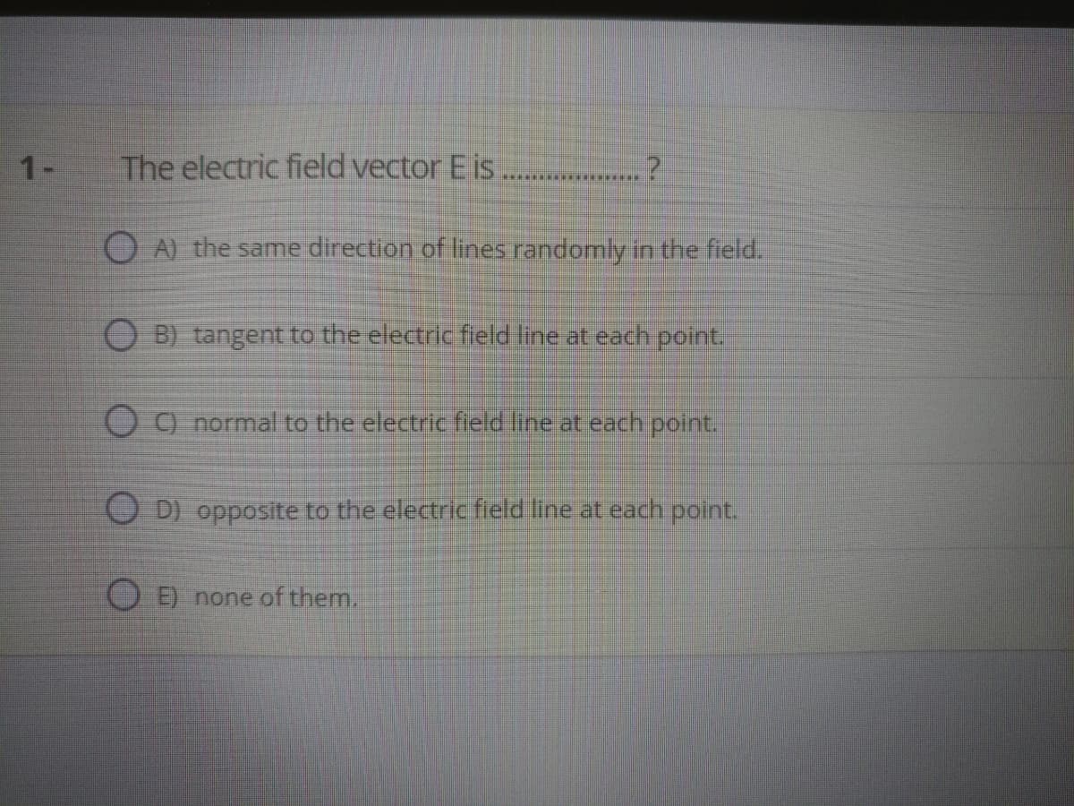 1-
The electric field vector E is
...**** ....
O A) the same direction of lines randomly in the field.
O BI tangent to the electric feld fine at each point.
O9 normal to the electric field line at each point.
O D) opposite to the electricfield line at each point.
OĐ none of them.
