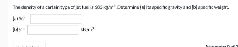 The density of a certain type of jet fuel is 683 kg/m³. Determine (a) its specific gravity and (b) specific weight.
(a) SG =
(b) y =
kN/m³
Attempte: 0 of 2