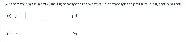 A barometric pressure of 60 in. Hg corresponds to what value of atmospheric pressure in psi, and in pascals?
(a) p=
(b) p=
psi
Pa