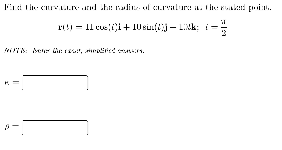 Find the curvature and the radius of curvature at the stated point.
r(t) = 11 cos(t)i + 10 sin(t)j + 10tk; t=
NOTE: Enter the exact, simplified answers.
K =
p
K|N
ㅠ
2