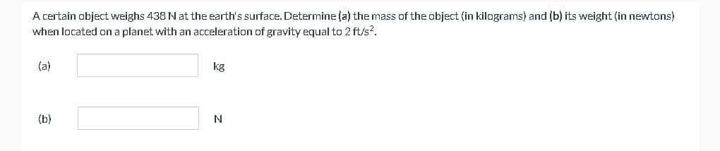 A certain object weighs 438 N at the earth's surface. Determine (a) the mass of the object (in kilograms) and (b) its weight (in newtons)
when located on a planet with an acceleration of gravity equal to 2 ft/s².
(a)
(b)
kg
N