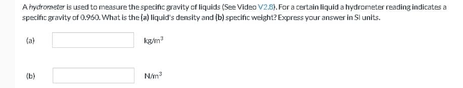 A hydrometer is used to measure the specific gravity of liquids (See Video V2.8). For a certain liquid a hydrometer reading indicates a
specific gravity of 0.960. What is the (a) liquid's density and (b) specific weight? Express your answer in Sl units.
(a)
(b)
kg/m³
N/m³