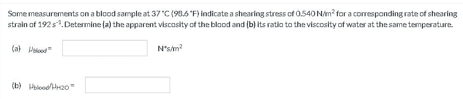 Some measurements on a blood sample at 37 °C (98.6 °F) indicate a shearing stress of 0.540 N/m² for a corresponding rate of shearing
strain of 192 s¹. Determine (a) the apparent viscosity of the blood and (b) its ratio to the viscosity of water at the same temperature.
(a) Ublood=
(b) Hblood/HH2O=
N*s/m²