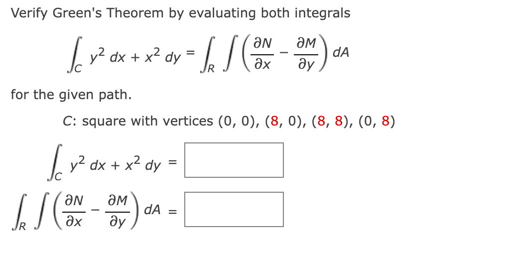 Verify Green's Theorem by evaluating both integrals
aN
враха в I том
=
dA
dy
дх ду
R
for the given path.
C: square with vertices (0, 0), (8, 0), (8, 8), (0, 8)
[*²*x+x²0= [
y2 dx + x2 dy
dA =
II ( - )
ƏN ӘM
Әх ду