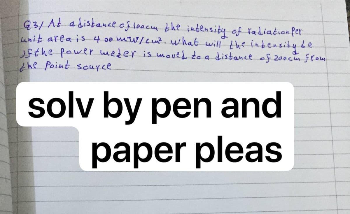 Q3/ AŁ adistance of loocm the intensity of radiation per
unit area is4 0e mW/L u?. what will the inbensibybe
sthe power mezer is wmoved do a distance of 200cm from
the Point souyce
solv by pen and
paper pleas
