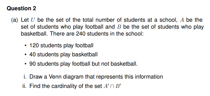 Question 2
(a) Let U be the set of the total number of students at a school, A be the
set of students who play football and B be the set of students who play
basketball. There are 240 students in the school:
• 120 students play football
• 40 students play basketball
90 students play football but not basketball.
i. Draw a Venn diagram that represents this information
ii. Find the cardinality of the set A'n B'
