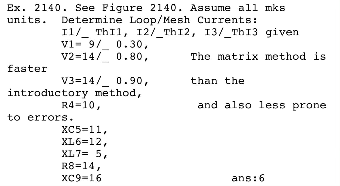 Ex. 2140. See Figure 2140. Assume all mks
units.
Determine Loop/Mesh Currents:
I1/_ ThIl, I2/_ThI2, I3/_ThI3 given
V1= 9/_ 0.30,
V2=14/ 0.80,
-
The matrix method is
-
faster
V3=14/
0.90,
than the
introductory method,
R4=10,
and also less prone
to errors.
XC5=11,
XL6=12,
XL7= 5,
R8=14,
ХC9316
ans:6
