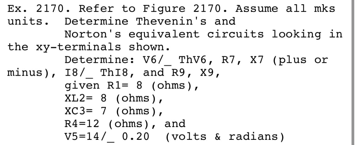 Ex. 2170. Refer to Figure 2170. Assume all mks
units.
Determine Thevenin's and
Norton's equivalent circuits looking in
the xy-terminals shown.
Determine: V6/_ ThV6, R7, X7 (plus or
minus), I8/_ ThI8, and R9, X9,
given R1= 8 (ohms),
XL2= 8 (ohms),
XC3= 7 (ohms),
R4=12 (ohms), and
V5=14/_ 0.20
(volts & radians)
