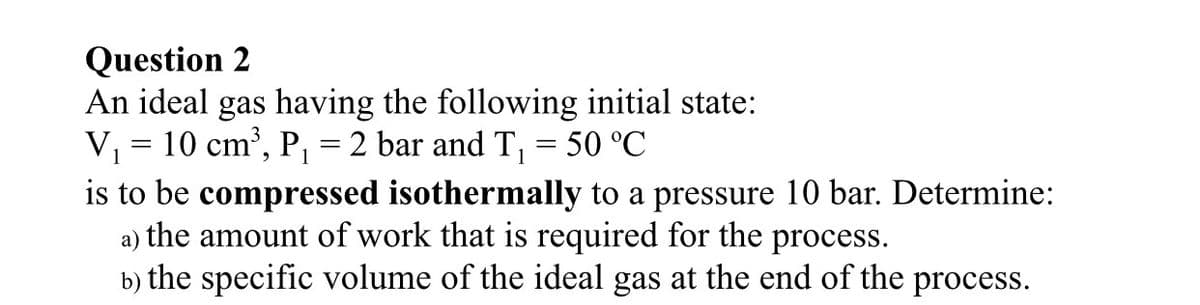 Question 2
An ideal gas having the following initial state:
V, = 10 cm', P, = 2 bar and T, = 50 °C
is to be compressed isothermally to a pressure 10 bar. Determine:
a) the amount of work that is required for the process.
b) the specific volume of the ideal gas at the end of the process.
