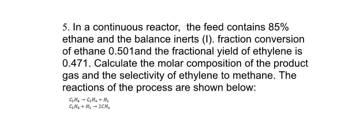 5. In a continuous reactor, the feed contains 85%
ethane and the balance inerts (I). fraction conversion
of ethane 0.501and the fractional yield of ethylene is
0.471. Calculate the molar composition of the product
gas and the selectivity of ethylene to methane. The
reactions of the process are shown below:
CH - C,H, + H2
CH + H2 → 2CH,
