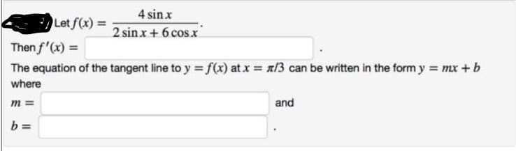 4 sin x
Let f(x) =
2 sinx + 6 cos x
Then f'(x) =
The equation of the tangent line to y = f(x) at x = n/3 can be written in the form y = mx +b
where
m =
and
