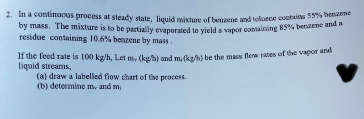 2. In a continuous process at steady state, liquid mixture of benzene and toluene contains 5570 de
by mass. The mixture is to be partially evaporated to vield a vapor containing 85% benzene an e
residue containing 10.6% benzene by mass.
If the feed rate is 100 kg/h, Let my (kg/h) and m: (kg/h) be the mass flow rates of the vapor and
liquid streams,
(a) draw a labelled flow chart of the process.
(b) determine my and m;
