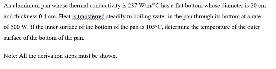 An aluminium pan whose thermal conductivity is 237 W/m/°C has a flat bottom whose diameter is 20 cm
and thickness 0.4 cm. Heat is transferred steadily to boiling water in the pan through its bottom at a rate
of 500 W. If the inner surface of the bottom of the pan is 105°C, determine the temperature of the outer
surface of the bottom of the pan.
Note: All the derivation steps must be shown.
