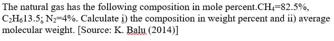 The natural gas has the following composition in mole percent.CH=82.5%,
CH613.5; N2=4%. Calculate į) the composition in weight percent and ii) average
molecular weight. [Source: K. Balu (2014)]
