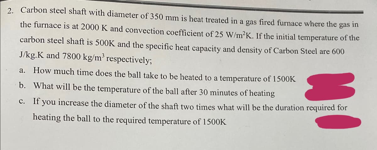 2. Carbon steel shaft with diameter of 350 mm is heat treated in a gas fired furnace where the
the furnace is at 2000 K and convection coefficient of 25 W/m²K. If the initial temperature of the
gas in
carbon steel shaft is 500K and the specific heat capacity and density of Carbon Steel are 600
J/kg.K and 7800 kg/m³ respectively;
a. How much time does the ball take to be heated to a temperature of 1500K
b.
What will be the temperature of the ball after 30 minutes of heating
c. If you increase the diameter of the shaft two times what will be the duration required for
heating the ball to the required temperature of 1500K