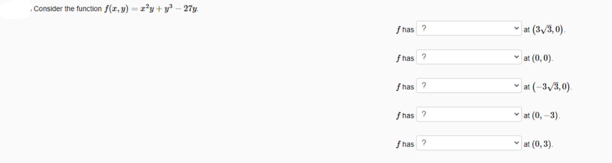 , Consider the function f(x, y) = x²y + y³ – 27y.
f has
| at (3,/3, 0).
f has ?
|at (0,0).
f has ?
v at (-3,/3,0).
f has
v at (0, –3).
f has
v at (0, 3).
