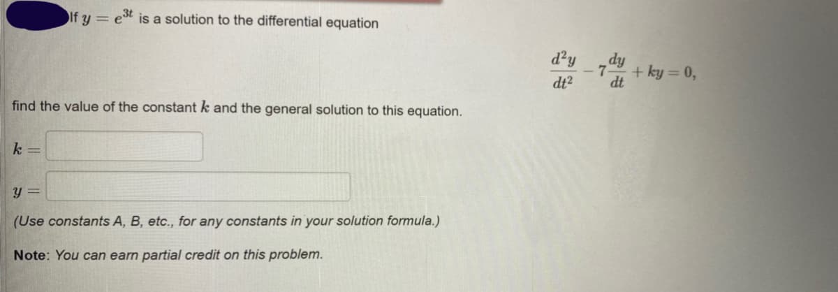 If y =
3t
is a solution to the differential equation
d²y
+ ky = 0,
dt?
dt
find the value of the constant k and the general solution to this equation.
k =
y =
(Use constants A, B, etc., for any constants in your solution formula.)
Note: You can earn partial credit on this problem.
