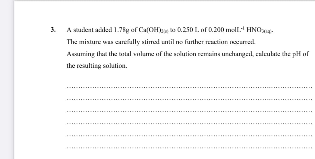 3.
A student added 1.78g of Ca(OH)2(s) to 0.250 L of 0.200 molL-' HNO3(aq)-
The mixture was carefully stirred until no further reaction occurred.
Assuming that the total volume of the solution remains unchanged, calculate the pH of
the resulting solution.

