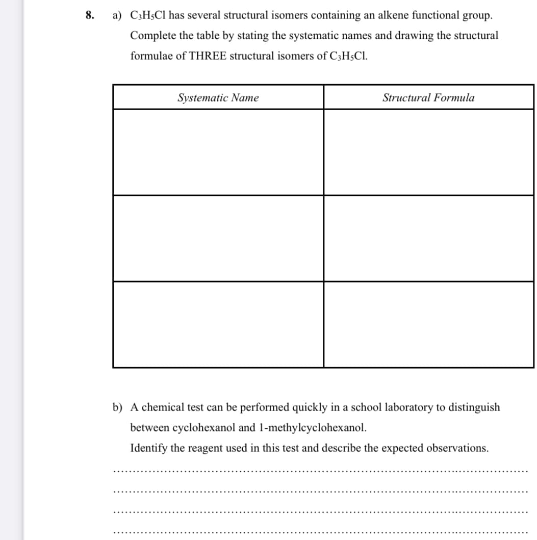 8.
a) C3H$C1 has several structural isomers containing an alkene functional group.
Complete the table by stating the systematic names and drawing the structural
formulae of THREE structural isomers of C3H$Cl.
Systematic Name
Structural Formula
b) A chemical test can be performed quickly in a school laboratory to distinguish
between cyclohexanol and 1-methylcyclohexanol.
Identify the reagent used in this test and describe the expected observations.
