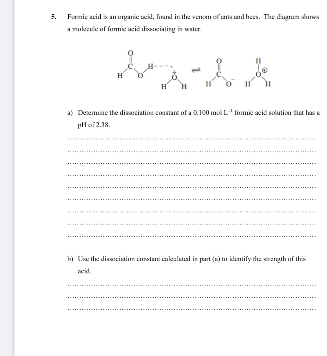 5.
Formic acid is an organic acid, found in the venom of ants and bees. The diagram shows
a molecule of formic acid dissociating in water.
||
H
H
H
H
H
H
a) Determine the dissociation constant of a 0.100 mol L-' formic acid solution that has a
pH of 2.38.
b) Use the dissociation constant calculated in part (a) to identify the strength of this
acid.
