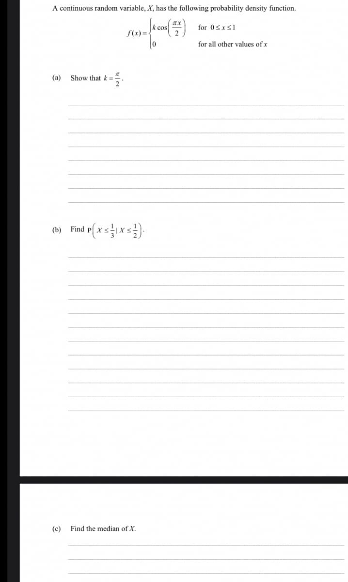 A continuous random variable, X, has the following probability density function.
k cos
for 0sxs1
f(x)=-
for all other values of x
(a)
Show that k =
Find p( x sxs).
(b)
(c)
Find the median of X.
