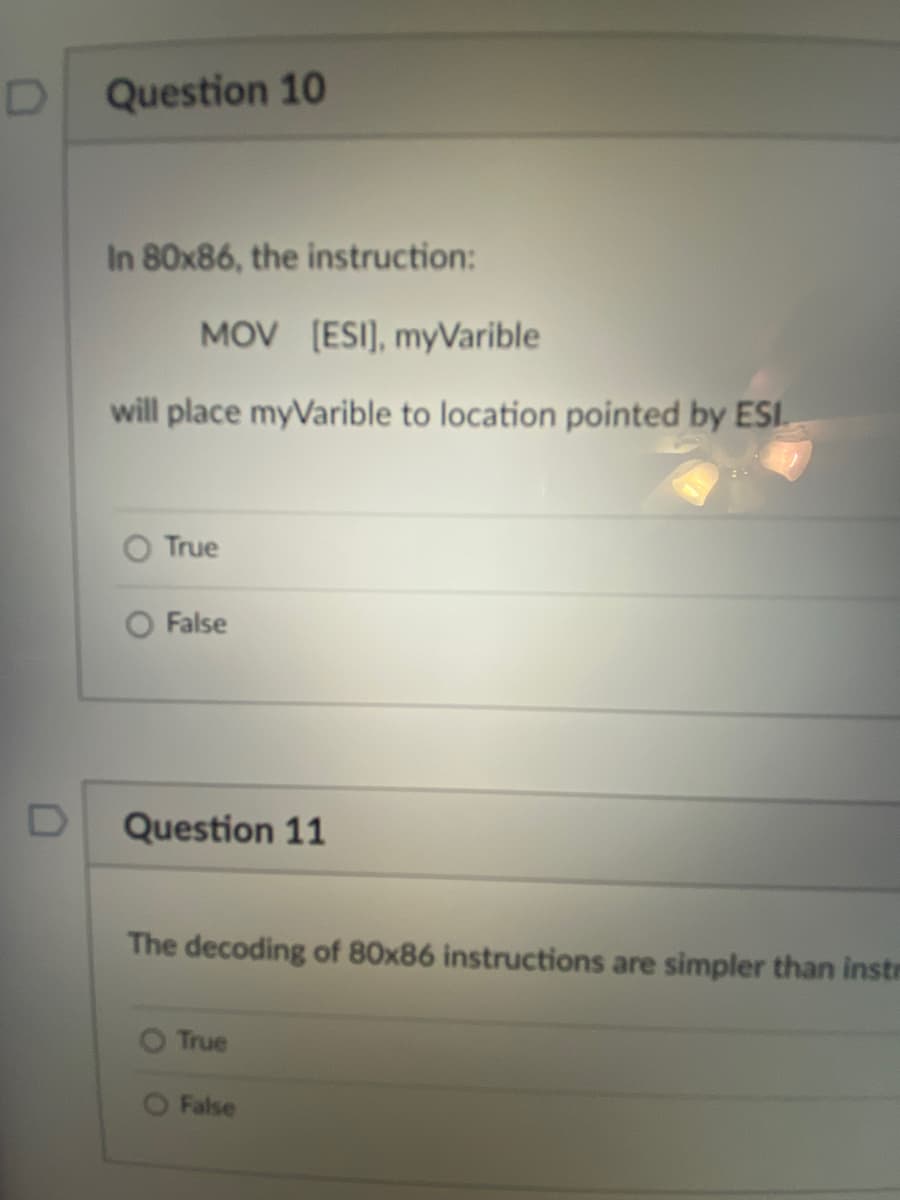 Question 10
In 80x86, the instruction:
MOV [ESI), myVarible
will place myVarible to location pointed by ESI.
True
False
D
Question 11
The decoding of 80x86 instructions are simpler than instr
True
False
