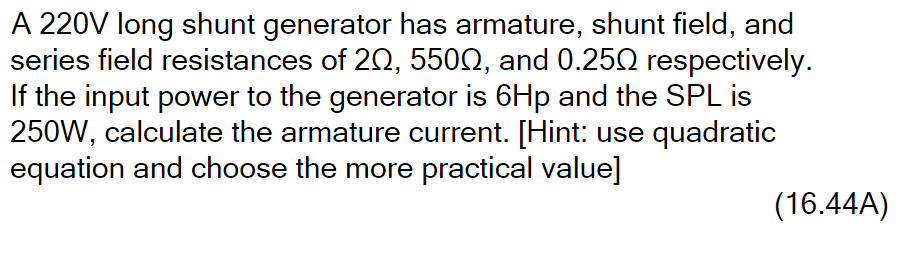A 220V long shunt generator has armature, shunt field, and
series field resistances of 20, 5502, and 0.25Q respectively.
If the input power to the generator is 6Hp and the SPL is
250W, calculate the armature current. [Hint: use quadratic
equation and choose the more practical value]
(16.44A)
