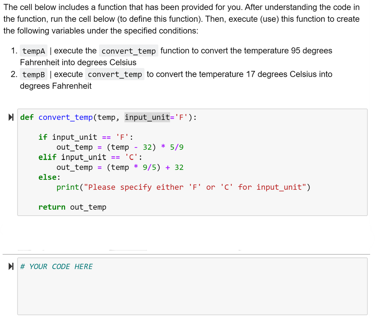 The cell below includes a function that has been provided for you. After understanding the code in
the function, run the cell below (to define this function). Then, execute (use) this function to create
the following variables under the specified conditions:
1. tempA | execute the convert_temp function to convert the temperature 95 degrees
Fahrenheit into degrees Celsius
2. tempB | execute convert_temp to convert the temperature 17 degrees Celsius into
degrees Fahrenheit
I def convert_temp(temp, input_unit='F'):
'F':
if input_unit
out_temp
elif input_unit
out_temp
(temp
32) * 5/9
%3D
== 'C':
(temp * 9/5) + 32
else:
print("Please specify either 'F' or 'C' for input_unit")
return out_temp
N # YOUR CODE HERE
