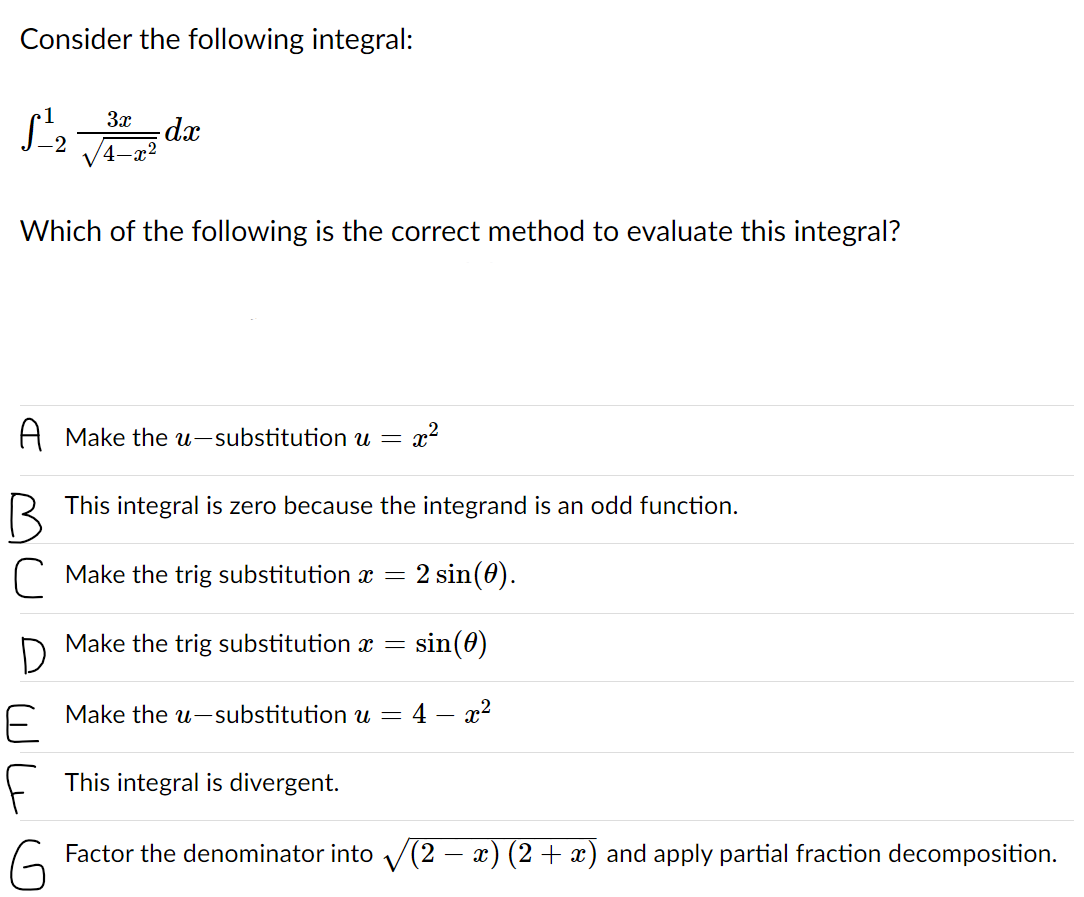 Consider the following integral:
3x
dx
Which of the following is the correct method to evaluate this integral?
A Make the u-substitution u =
x2
This integral is zero because the integrand is an odd function.
C Make the trig substitution x =
2 sin(0).
D
Make the trig substitution x =
sin(0)
E Make the u-substitution u =
4 – x2
-
F
This integral is divergent.
Factor the denominator into V(2 – x) (2+ x) and apply partial fraction decomposition.
