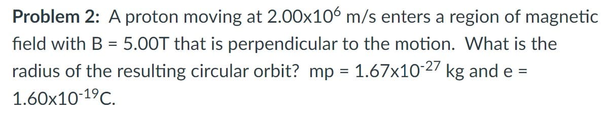 Problem 2: A proton moving at 2.00x106 m/s enters a region of magnetic
field with B = 5.00T that is perpendicular to the motion. What is the
radius of the resulting circular orbit? mp = 1.67x10-27 kg and e =
1.60x10-1⁹ C.
