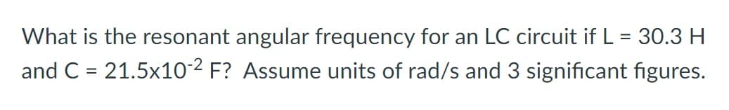 What is the resonant angular frequency for an LC circuit if L = 30.3 H
and C = 21.5x10-2 F? Assume units of rad/s and 3 significant figures.