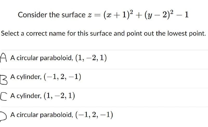 Consider the surface z =
(x + 1)² + (y – 2)² – 1
-
Select a correct name for this surface and point out the lowest point.
A A circular paraboloid, (1, -2, 1)
A cylinder, (-1, 2, –1)
CA cylinder, (1, –2, 1)
A circular paraboloid, (-1, 2, –1)
