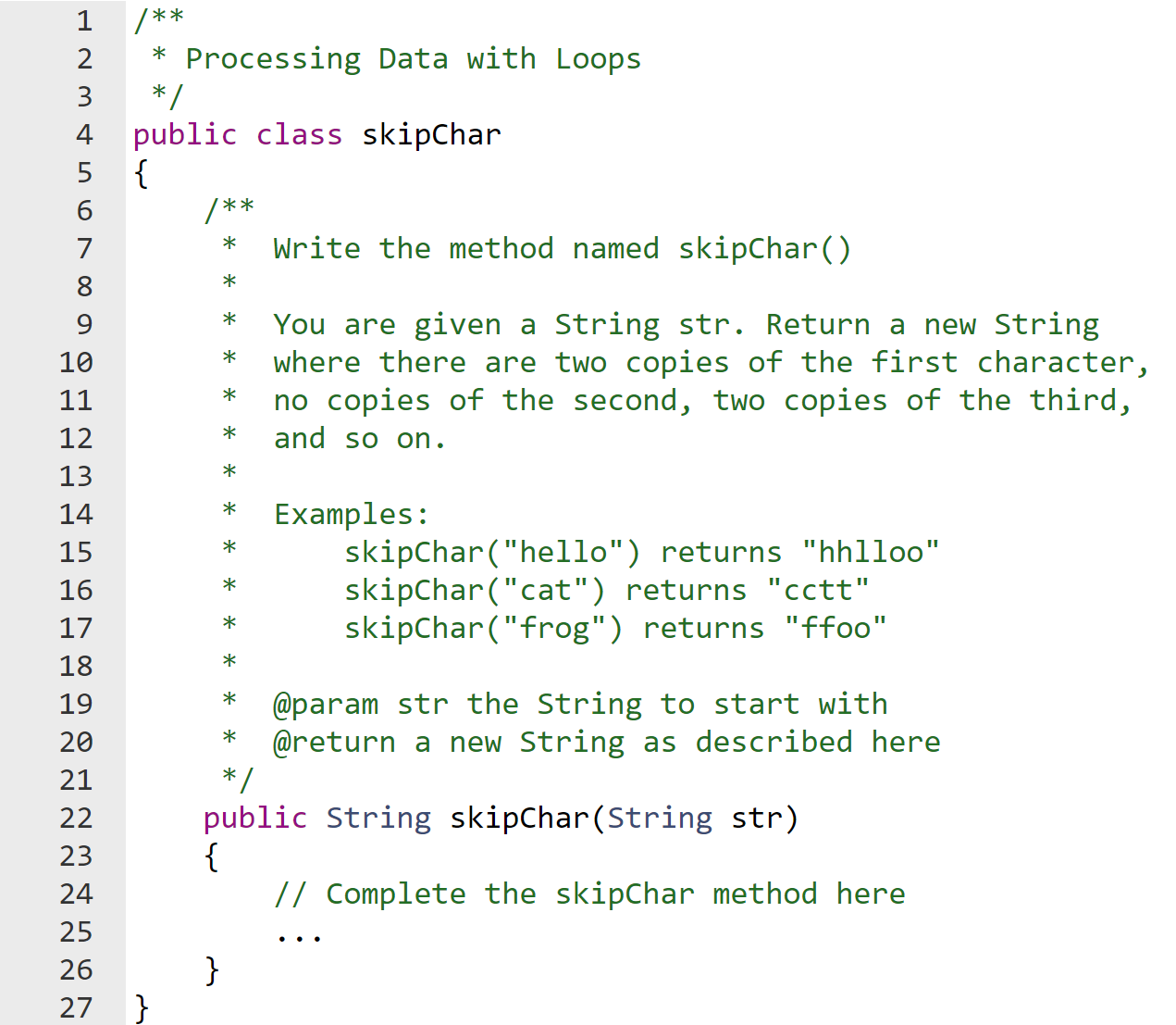 /**
* Processing Data with Loops
*/
public class skipChar
{
/**
Write the method named skipChar()
You are given a String str. Return a new String
where there are two copies of the first character,
no copies of the second, two copies of the third,
and so on.
*
Examples:
skipChar("hello") returns "hhlloo"
skipChar("cat") returns "cctt"
skipChar("frog") returns "ffoo"
*
*
@param str the String to start with
@return a new String as described here
*/
*
public String skipChar(String str)
{
// Complete the skipChar method here
}
}
