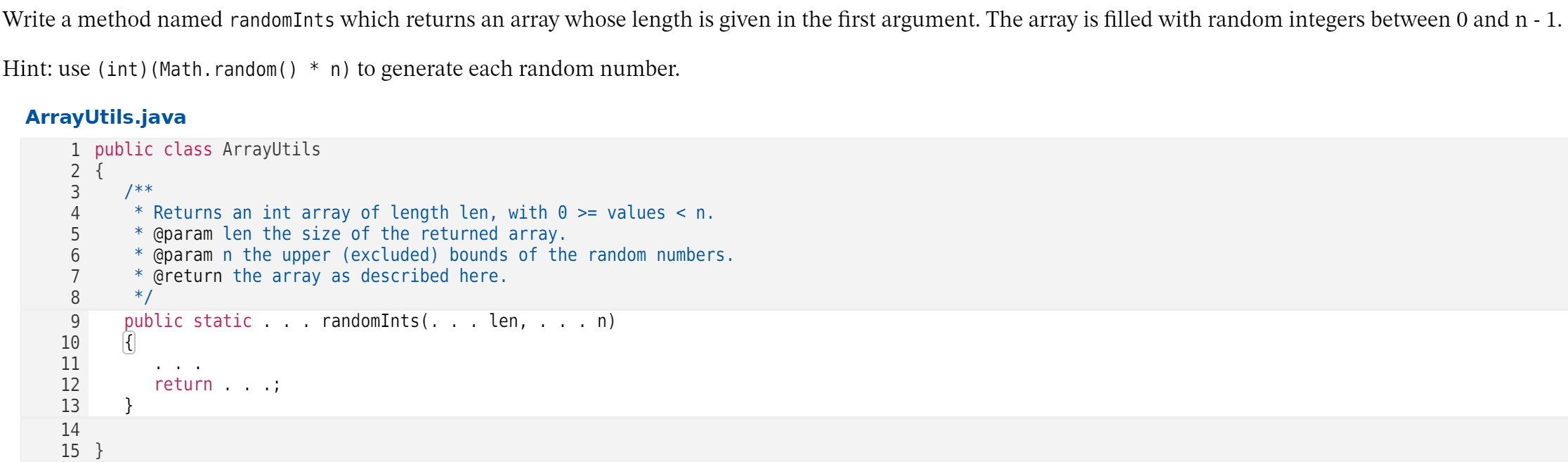 Write a method named randomInts which returns an array whose length is given in the first argument. The array is filled with random integers between 0 and n - 1.
Hint: use (int) (Math.random() * n) to generate each random number.
ArrayUtils.java
1 public class ArrayUtils
2 {
3
/**
* Returns an int array of length len, with 0 >= values < n.
* @param len the size of the returned array.
* @param n the upper (excluded) bounds of the random numbers.
* @return the array as described here.
*/
4
7
8.
public static
randomInts(. . . len,
n)
.. .
10
11
12
13
return
}
14
15 }
