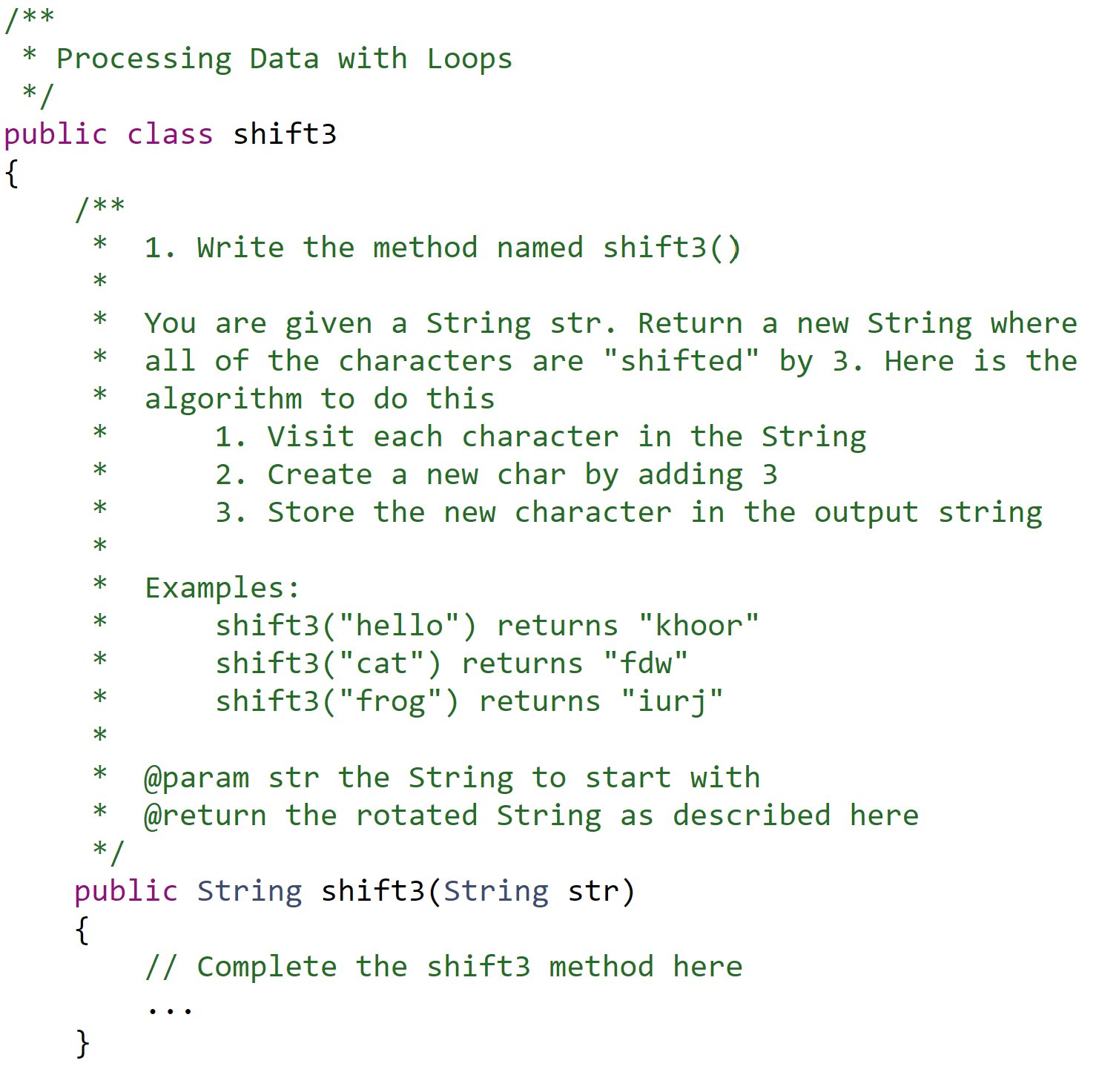 1. Write the method named shift3()
You are given a String str. Return a new String where
all of the characters are "shifted" by 3. Here is the
algorithm to do this
1. Visit each character in the String
2. Create a new char by adding 3
3. Store the new character in the output string
Examples:
shift3("hello") returns "khoor"
shift3("cat") returns "fdw"
shift3("frog") returns "iurj"
@param str the String to start with
@return the rotated String as described here
