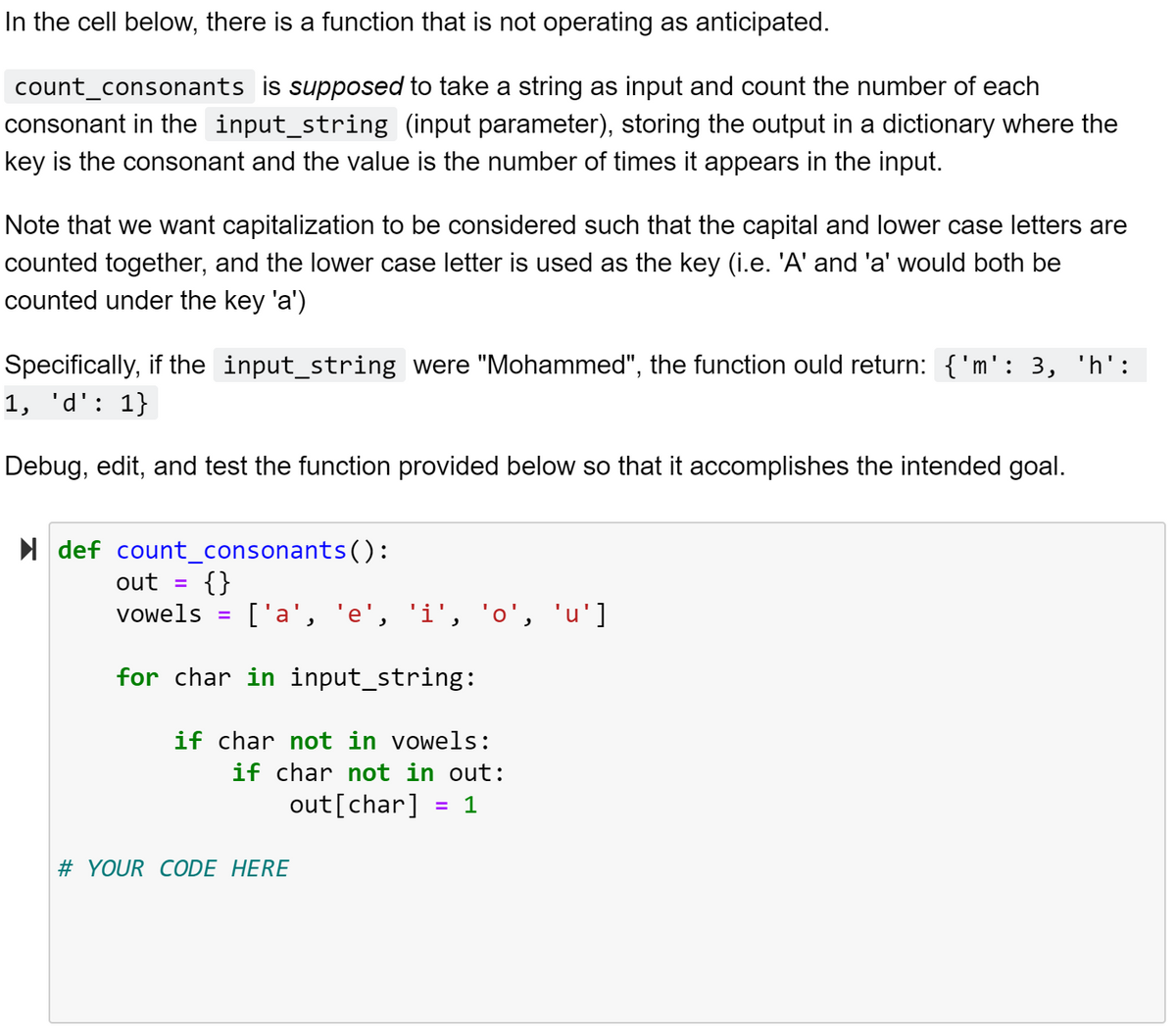 In the cell below, there is a function that is not operating as anticipated.
count_consonants is supposed to take a string as input and count the number of each
consonant in the input_string (input parameter), storing the output in a dictionary where the
key is the consonant and the value is the number of times it appears in the input.
Note that we want capitalization to be considered such that the capital and lower case letters are
counted together, and the lower case letter is used as the key (i.e. 'A' and 'a' would both be
counted under the key 'a')
Specifically, if the input_string were "Mohammed", the function ould return: {'m': 3, 'h':
1, 'd': 1}
Debug, edit, and test the function provided below so that it accomplishes the intended goal.
I def count_consonants():
out =
{}
['a', 'e', 'i', 'o',
vowels
'u']
for char in input_string:
if char not in vowels:
if char not in out:
out [char] = 1
%3D
# YOUR CODE HERE
