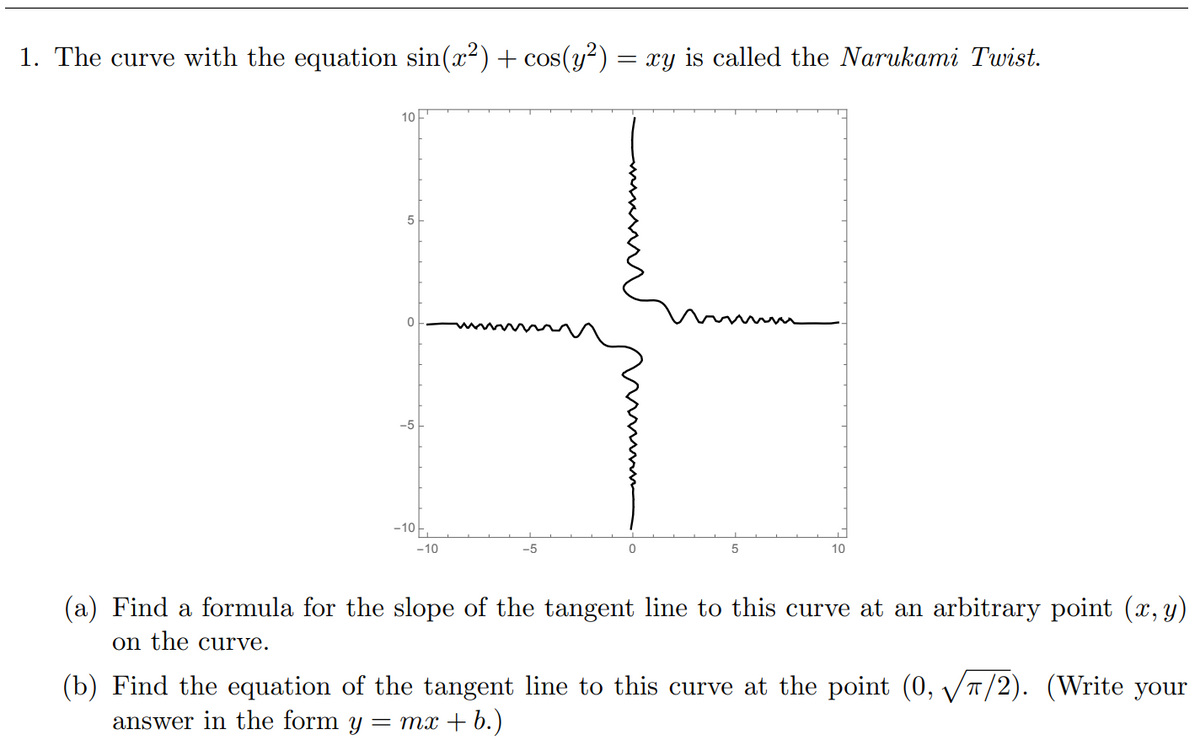 1. The curve with the equation sin(x?) + cos(y²)
= xy is called the Narukami Twist.
10
5
-5
-10
-10
-5
10
(a) Find a formula for the slope of the tangent line to this curve at an arbitrary point (x, y)
on the curve.
(b) Find the equation of the tangent line to this curve at the point (0, VT/2). (Write your
answer in the form y
= mx + b.)
