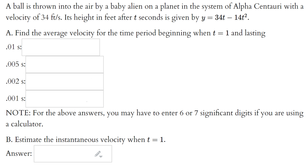 A ball is thrown into the air by a baby alien on a planet in the system of Alpha Centauri with a
velocity of 34 ft/s. Its height in feet after t seconds is given by y = 34t – 14t2.
A. Find the average velocity for the time period beginning when t = 1 and lasting
.01 s:
.005 s:
.002 s:
.001 s:
NOTE: For the above answers, you may have to enter 6 or 7 significant digits if you are using
a calculator.
B. Estimate the instantaneous velocity whent = 1.
Answer:
