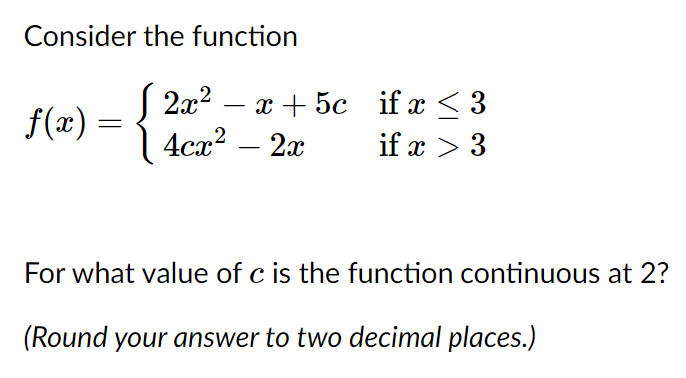 Consider the function
2л? — х + 5с if x < 3
4сл? — 2а
f(x) =
if x > 3
For what value of c is the function continuous at 2?
(Round your answer to two decimal places.)
