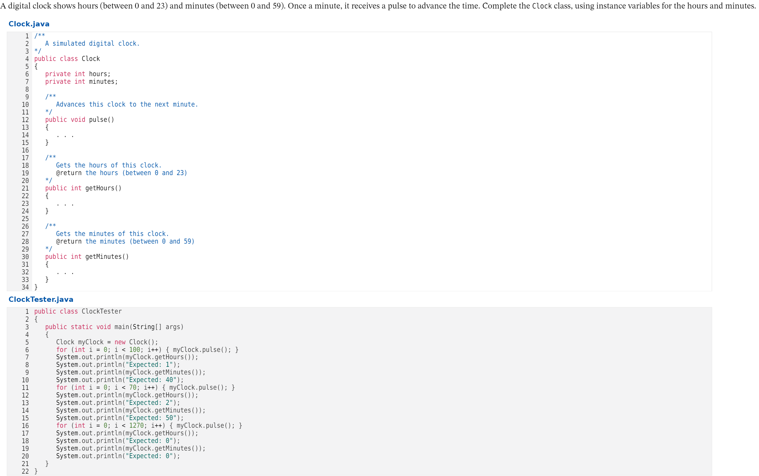 A digital clock shows hours (between 0 and 23) and minutes (between 0 and 59). Ônce a minute, it receives a pulse to advance the time. Complete the Clock class, using instance variables for the hours and minutes.
Clock.java
1 /**
A simulated digital clock.
2
3 */
4 public class Clock
5 {
private int hours;
private int minutes;
7
/**
Advances this clock to the next minute.
*/
public void pulse()
{
9.
10
11
12
13
14
15
}
16
/**
Gets the hours of this clock.
17
@return the hours (between 0 and 23)
*/
public int getHours()
19
20
21
22
23
24
}
25
/**
Gets the minutes of this clock.
26
27
@return the minutes (between 0 and 59)
*/
public int getMinutes()
28
29
30
31
32
}
34 }
33
ClockTester.java
1 public class ClockTester
2 {
public static void main(String[] args)
3
4
Clock myClock = new Clock(O;
for (int i = 0; i < 100; i++) { myClock.pulse(); }
System.out.println(myClock.getHours());
System.out.println("Expected: 1");
System.out.println(myClock.getMinutes());
System.out.println("Expected: 40");
for (int i = 0; i < 70; i++) { myClock.pulse(O; }
System.out.println(myClock.getHours());
System.out.println("Expected: 2");
System.out.println(myClock.getMinutes());
System.out.println("Expected: 50");
for (int i = 0; i < 1270; i++) { myClock. pulse(); }
System.out.println(myClock.getHours());
System.out.println("Expected: 0");
System.out.println(myClock.getMinutes());
System.out.println("Expected: 0");
}
7
8.
9.
10
11
12
13
14
15
16
17
18
19
20
21
22 }
O HN 3
00 O o H NM
