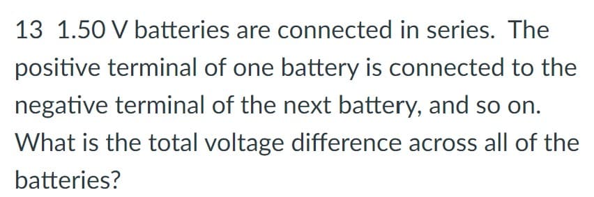 13 1.50 V batteries are connected in series. The
positive terminal of one battery is connected to the
negative terminal of the next battery, and so on.
What is the total voltage difference across all of the
batteries?