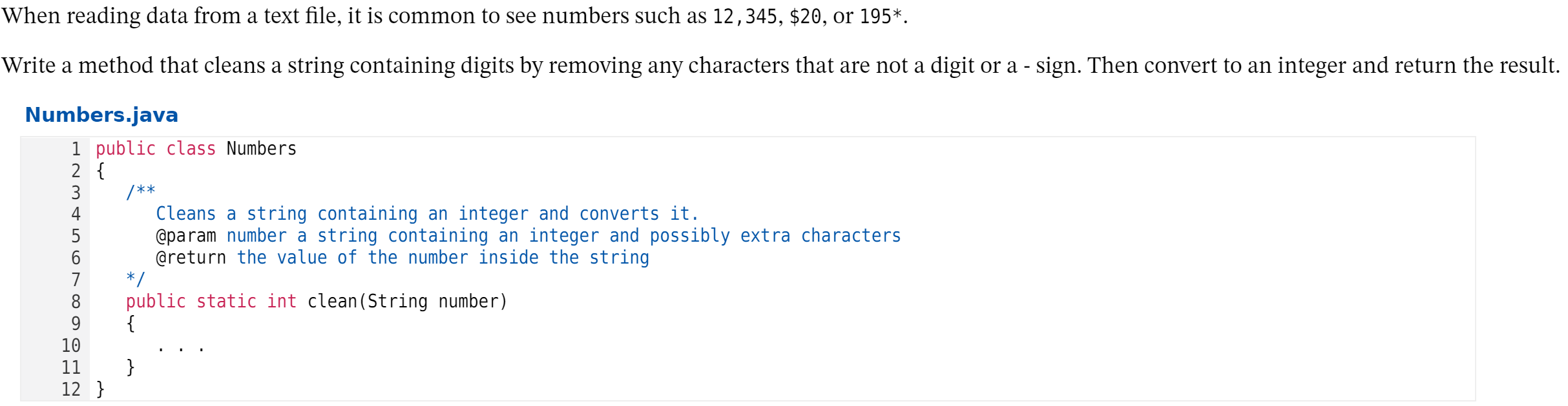 When reading data from a text file, it is common to see numbers such as 12,345, $20, or 195*.
Write a method that cleans a string containing digits by removing any characters that are not a digit or a - sign. Then convert to an integer and return the result.
Numbers.java
1 public class Numbers
2 {
/**
Cleans a string containing an integer and converts it.
@param number a string containing an integer and possibly extra characters
@return the value of the number inside the string
* /
blic static int clean(String number)
{
4
5
7
8
9
10
11
}
12 }
