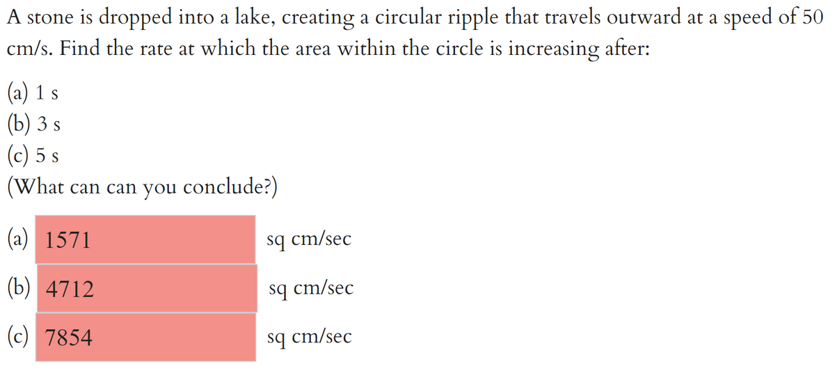 A stone is dropped into a lake, creating a circular ripple that travels outward at a speed of 50
cm/s. Find the rate at which the area within the circle is increasing after:
(a) 1 s
(b) 3 s
(c) 5 s
(What can can you conclude?)
(a) 1571
sq cm/sec
(b) 4712
sq cm/sec
(c) 7854
sq cm/sec
